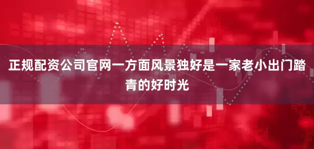正规配资公司官网一方面风景独好是一家老小出门踏青的好时光
