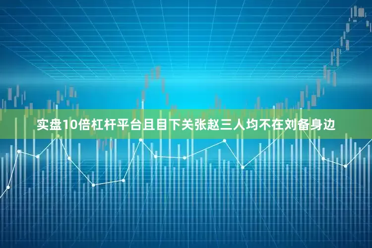 实盘10倍杠杆平台且目下关张赵三人均不在刘备身边