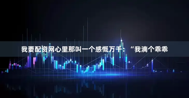 我要配资网心里那叫一个感慨万千：“我滴个乖乖